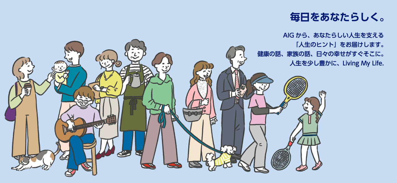 毎日をあなたらしく。　AIGから、あなたらしい人生を支える「人生のヒント」をお届けします。健康の話、家族の話、日々の幸せがすぐそこに。人生を少し豊かに、Living My Life.