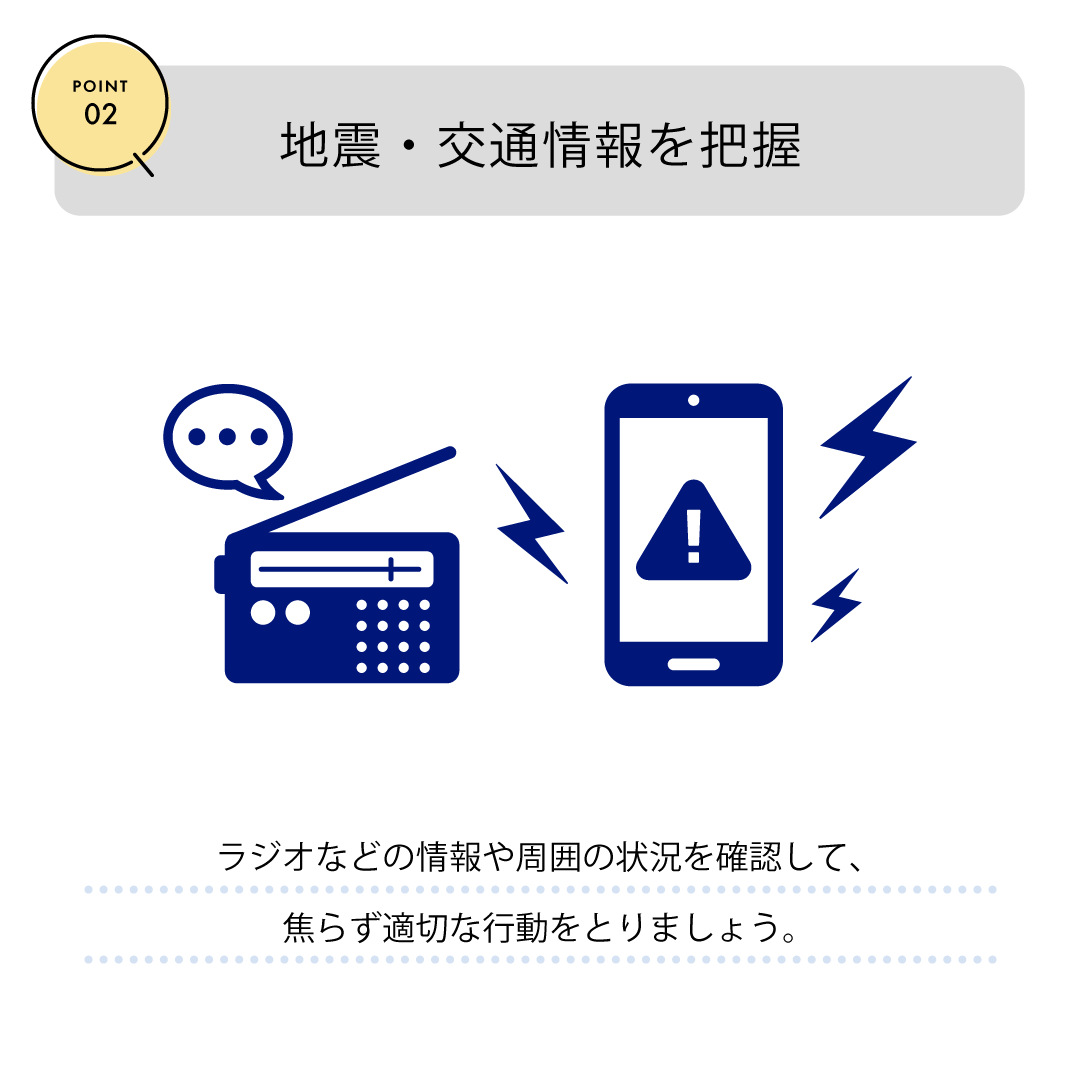 POINT02　地震・交通情報を把握　ラジオなどの情報や周囲の状況を確認して、焦らず適切な行動をとりましょう。