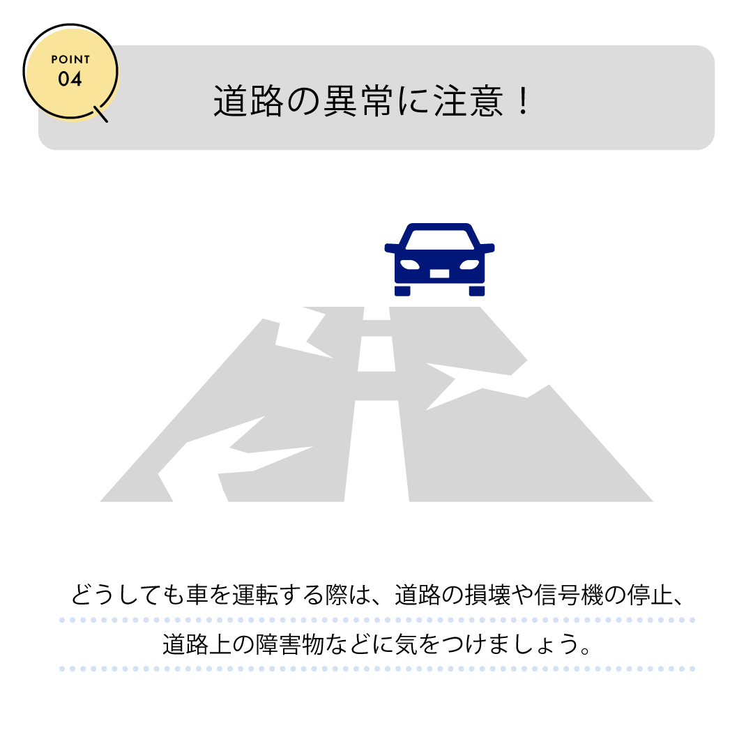 POINT04　道路の以上に注意！　どうしても車を運転する際は、道路の損害や信号機の停止、道路上の障害物などに気をつけましょう。