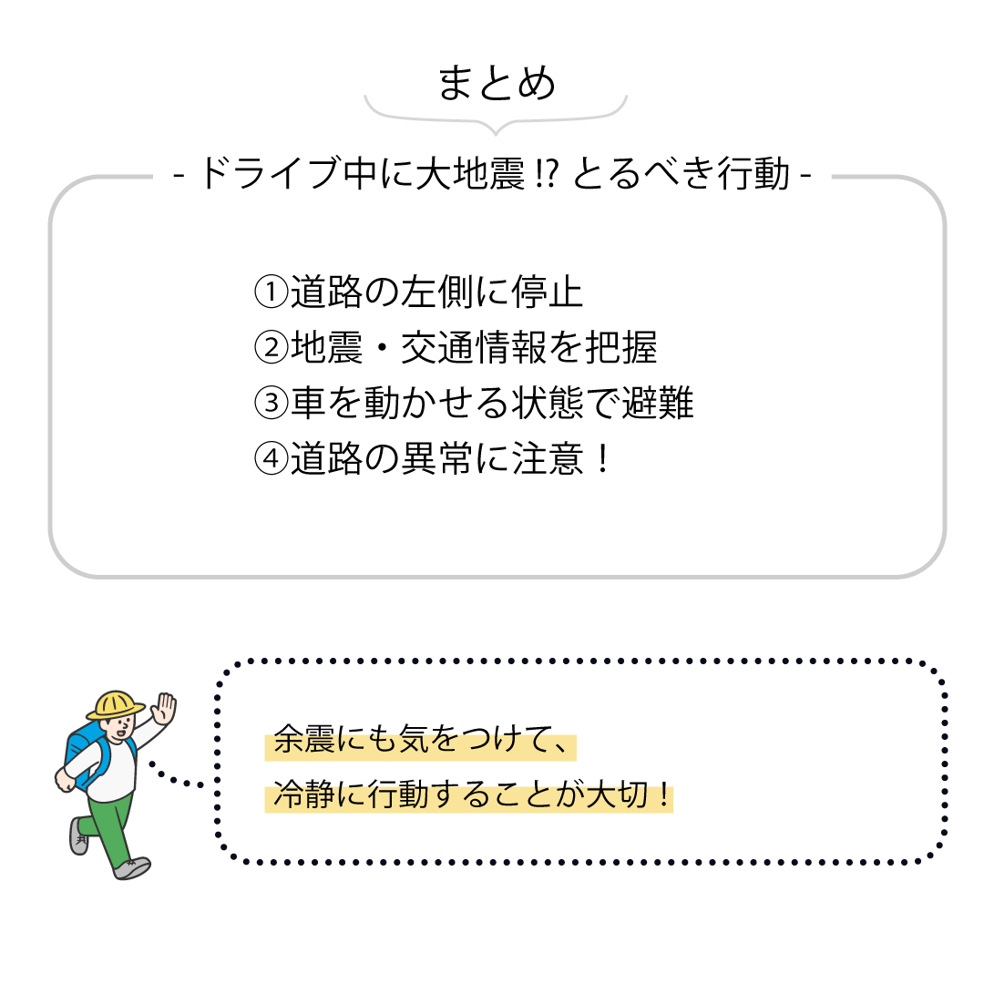 まとめ　-ドライブ中に大地震⁉とるべき行動-　①道路の左側に停止　②地震・交通情報を把握　③車を動かせる状態で避難　④道路の異常に注意！　余震にも気をつけて、冷静に行動することが大切！