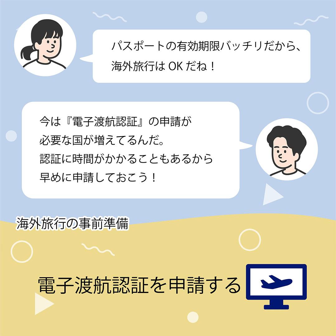 パスポートの有効期限バッチリだから、海外旅行はOKだね！　今は「電子渡航認証」の申請が必要な国が増えているんだ。認証に時間がかかることもあるから早めに申請しておこう！　海外旅行の事前準備　電子渡航認証を申請する