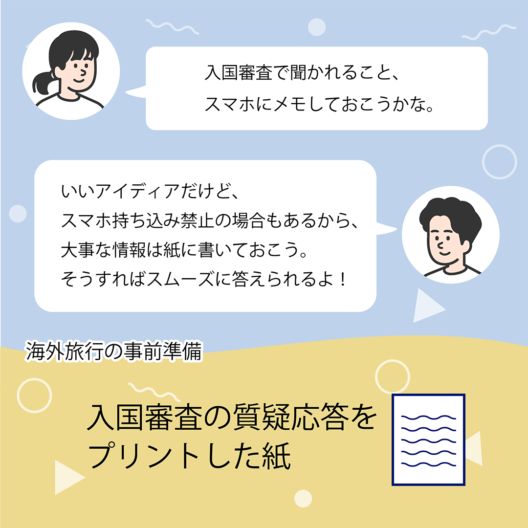 入国審査で聞かれること、スマホにメモしておこうかな。　いいアイディアだけど、スマホ持ち込み禁止の場合もあるから、大事な情報は紙に書いておこう。そうすればスムーズに答えられるよ！　海外旅行の事前準備　入国審査の質疑応答をプリントした紙