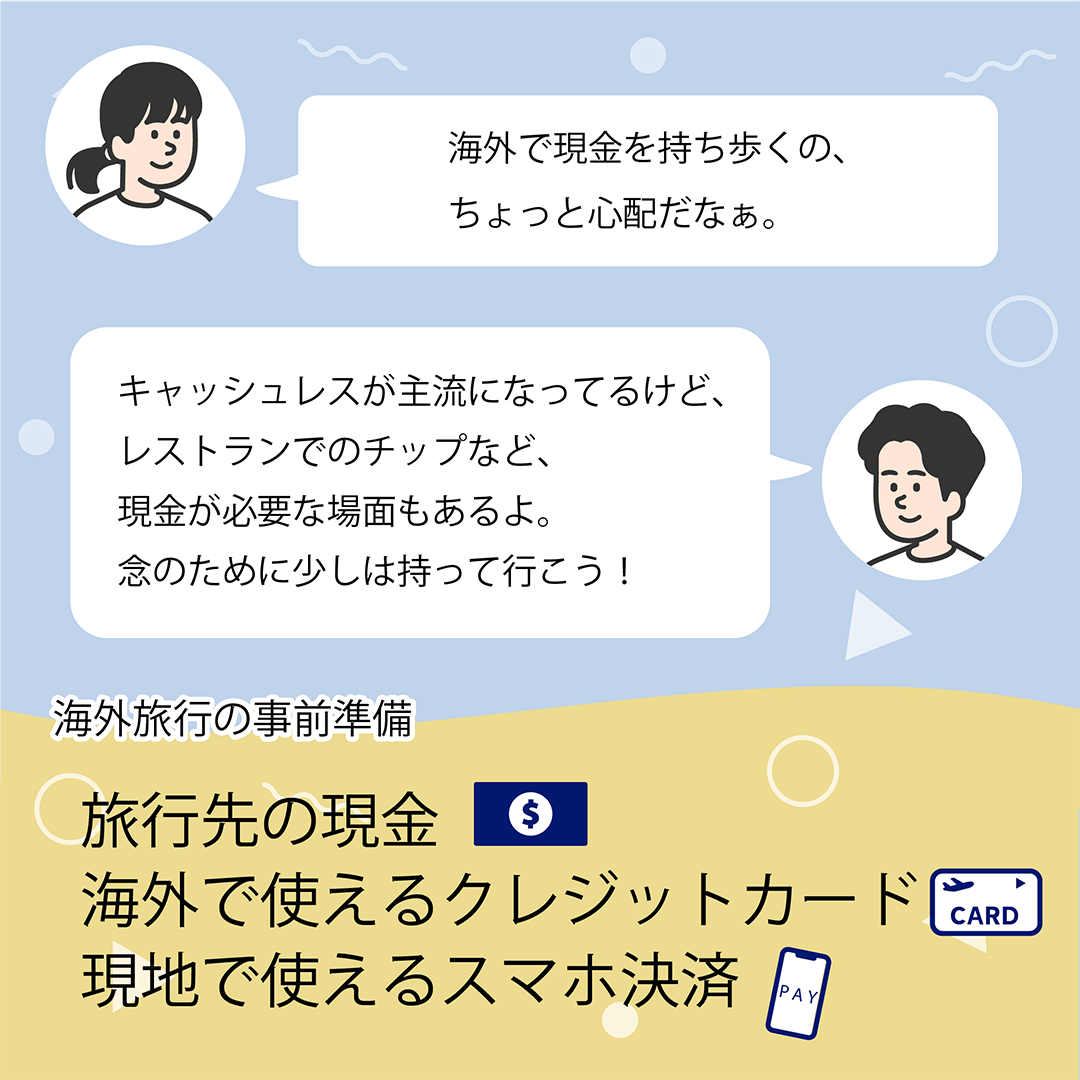 海外で現金を持ち歩くの、ちょっと心配だなぁ。　キャッシュレスが主流になってるけど、レストランでのチップなど、現金が必要な場面もあるよ。念のために少しは持って行こう！　海外旅行の事前準備　旅行先の現金 海外で使えるクレジットカード 現地で使えるスマホ決済