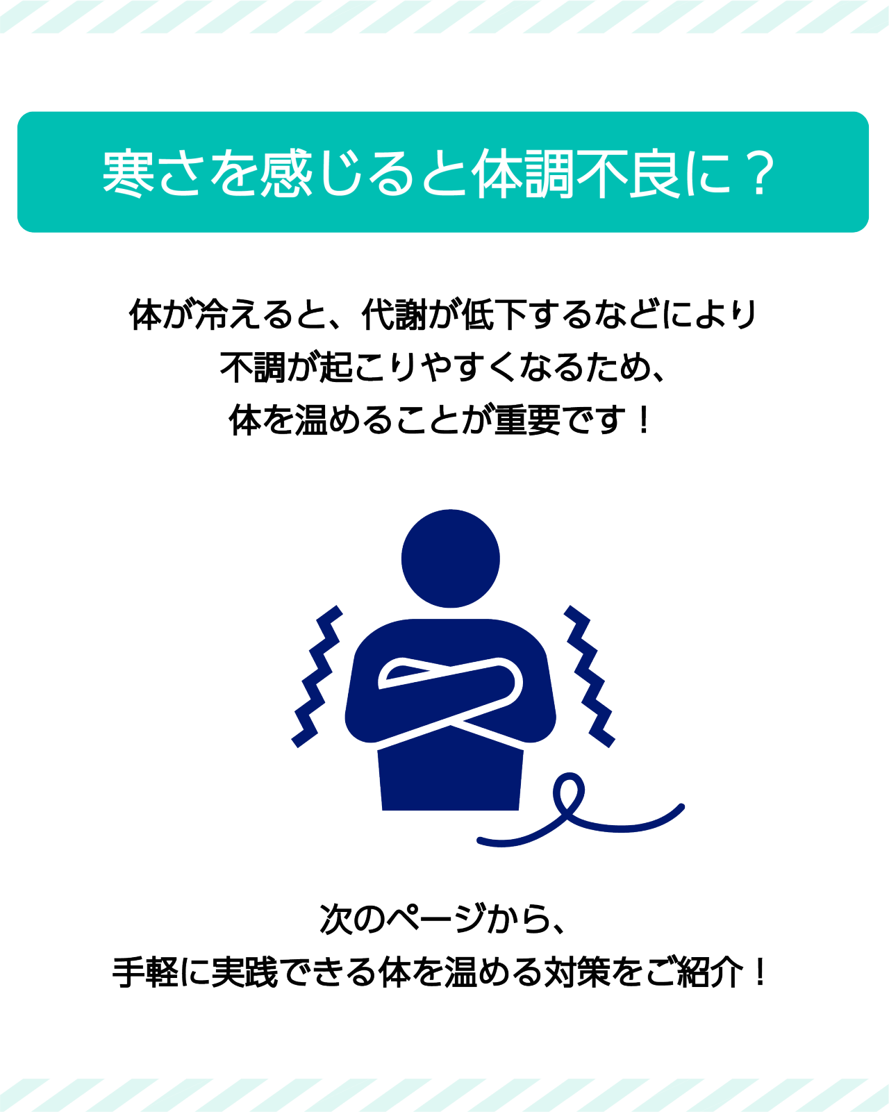 寒さを感じると体調不良に？　体が冷えると、代謝が低下するなどにより不調が起こりやすくなるため、体を温めることが重要です！　次のページから、手軽に実践できる体を温める対策をご紹介！