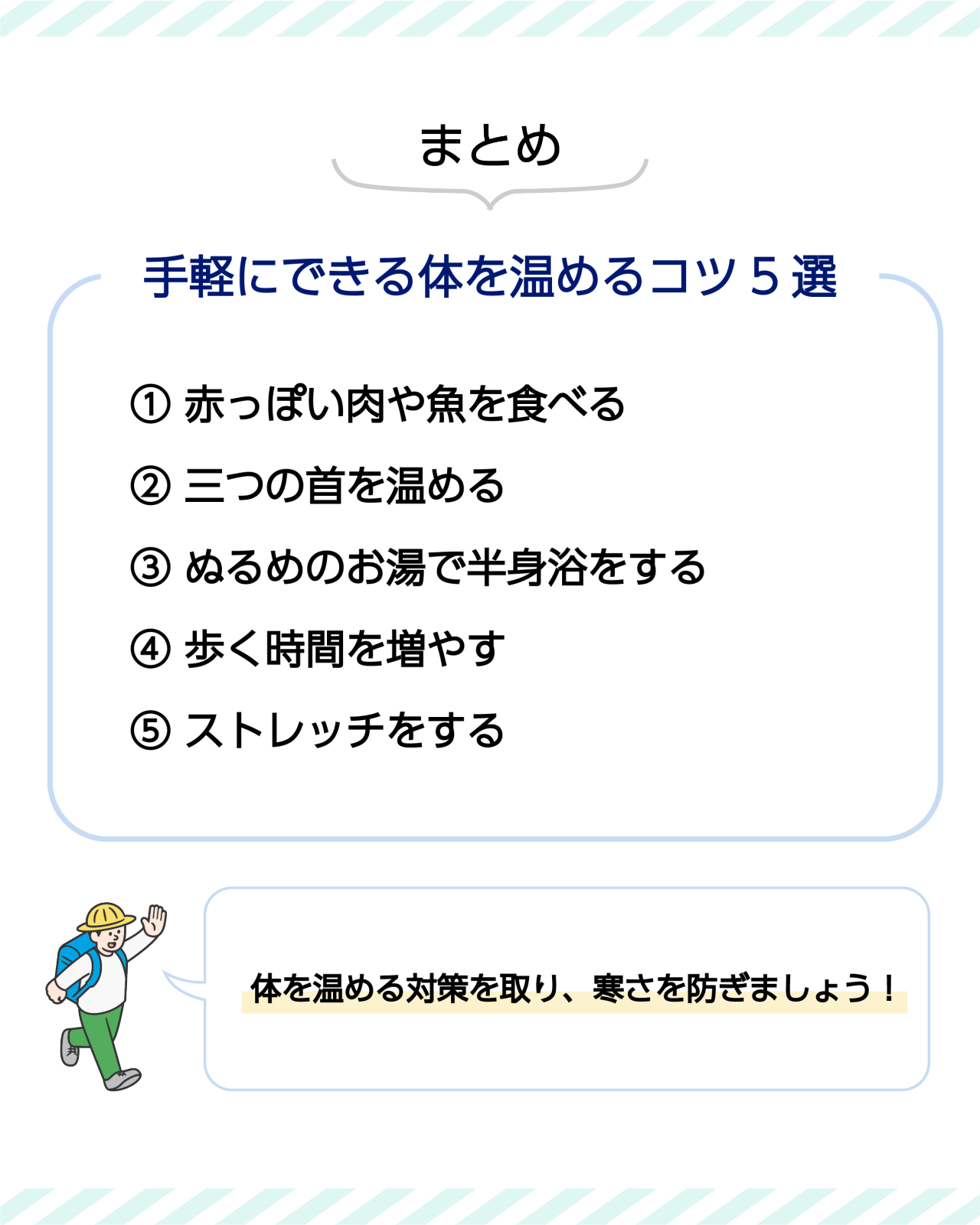 まとめ　手軽にできる体を温めるコツ5選　①赤っぽい肉や魚を食べる　②三つの首を温める　③ぬるめのお湯で半身浴をする　④歩く時間を増やす　⑤ストレッチをする　体を温める対策を取り、寒さを防ぎましょう！
