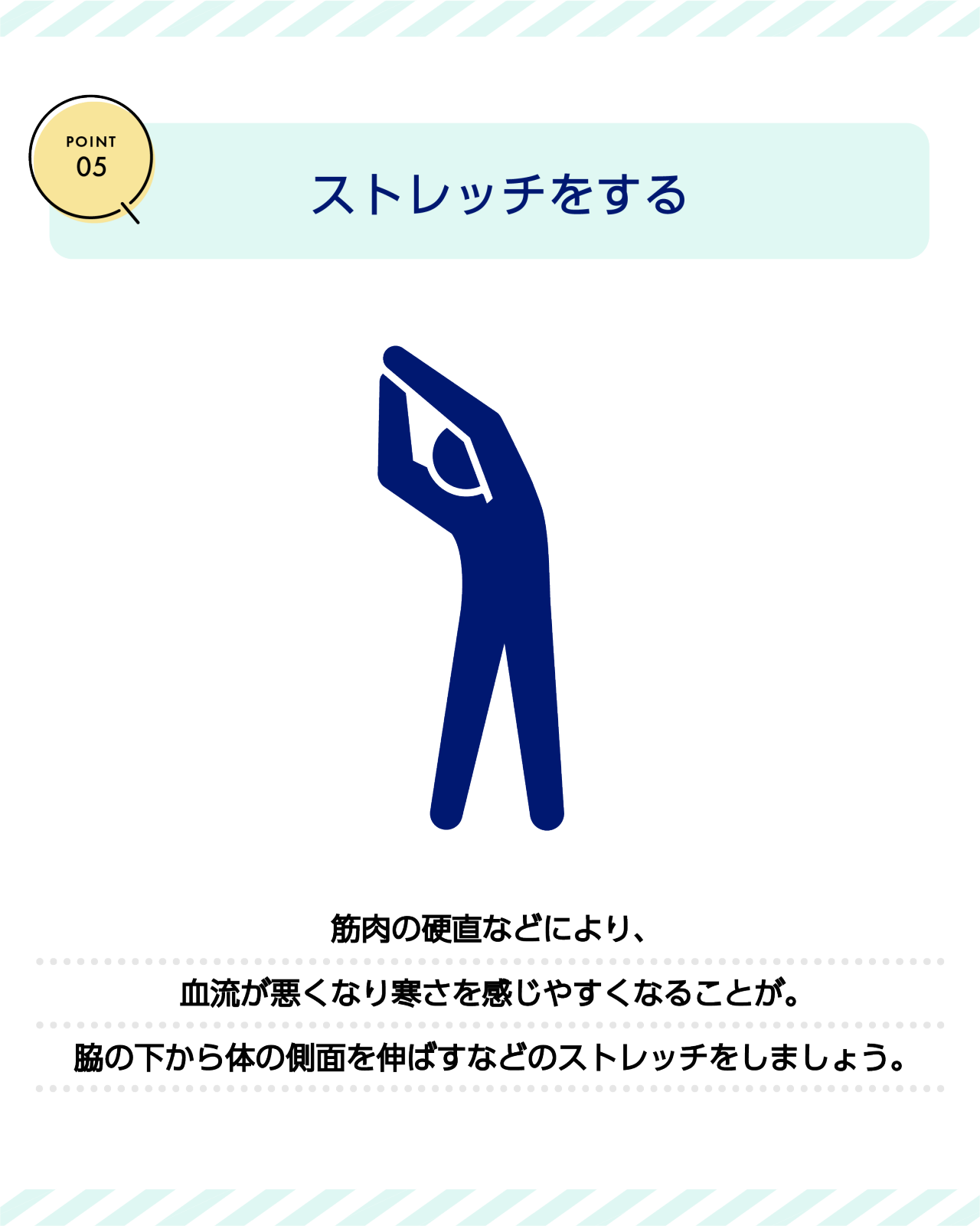 POINT05　ストレッチをする　筋肉の硬直などにより、血流が悪くなり寒さを感じやすくなることが。脇の下から体の側面を伸ばすなどのストレッチをしましょう。