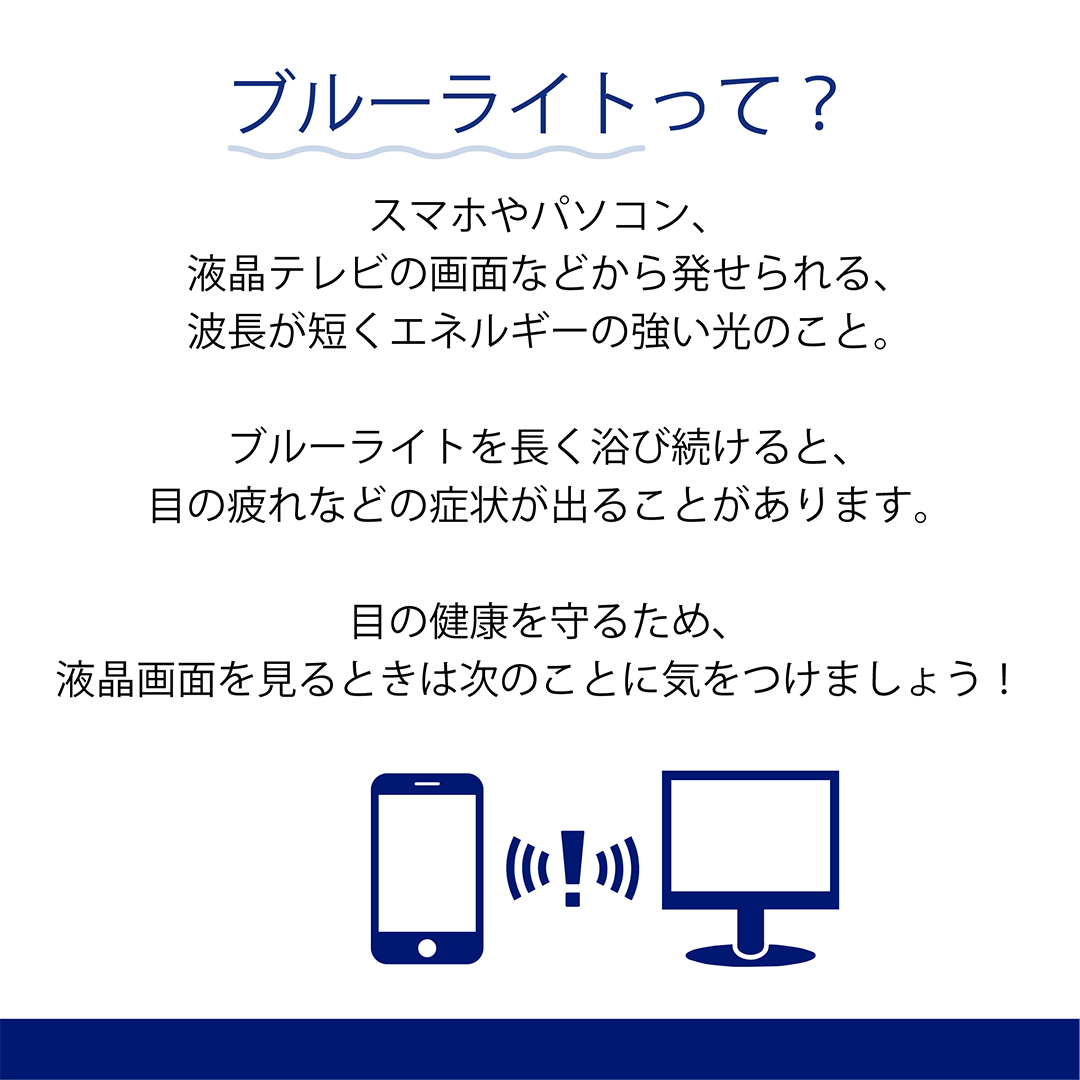 ブルーライトって？　スマホやパソコン、液晶テレビの画面などから発せられる、波長が短くエネルギーの強い光のこと。　ブルーライトを長く浴び続けると、目の疲れなどの症状が出ることがあります。　目の健康を守るため、液晶画面を見るときは次のことに気をつけましょう！