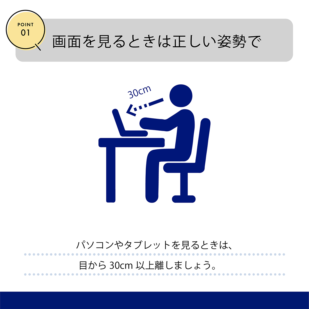 POINT01　画面を見るときは正しい姿勢で　パソコンやタブレットを見るときは、目から30cm以上離しましょう。
