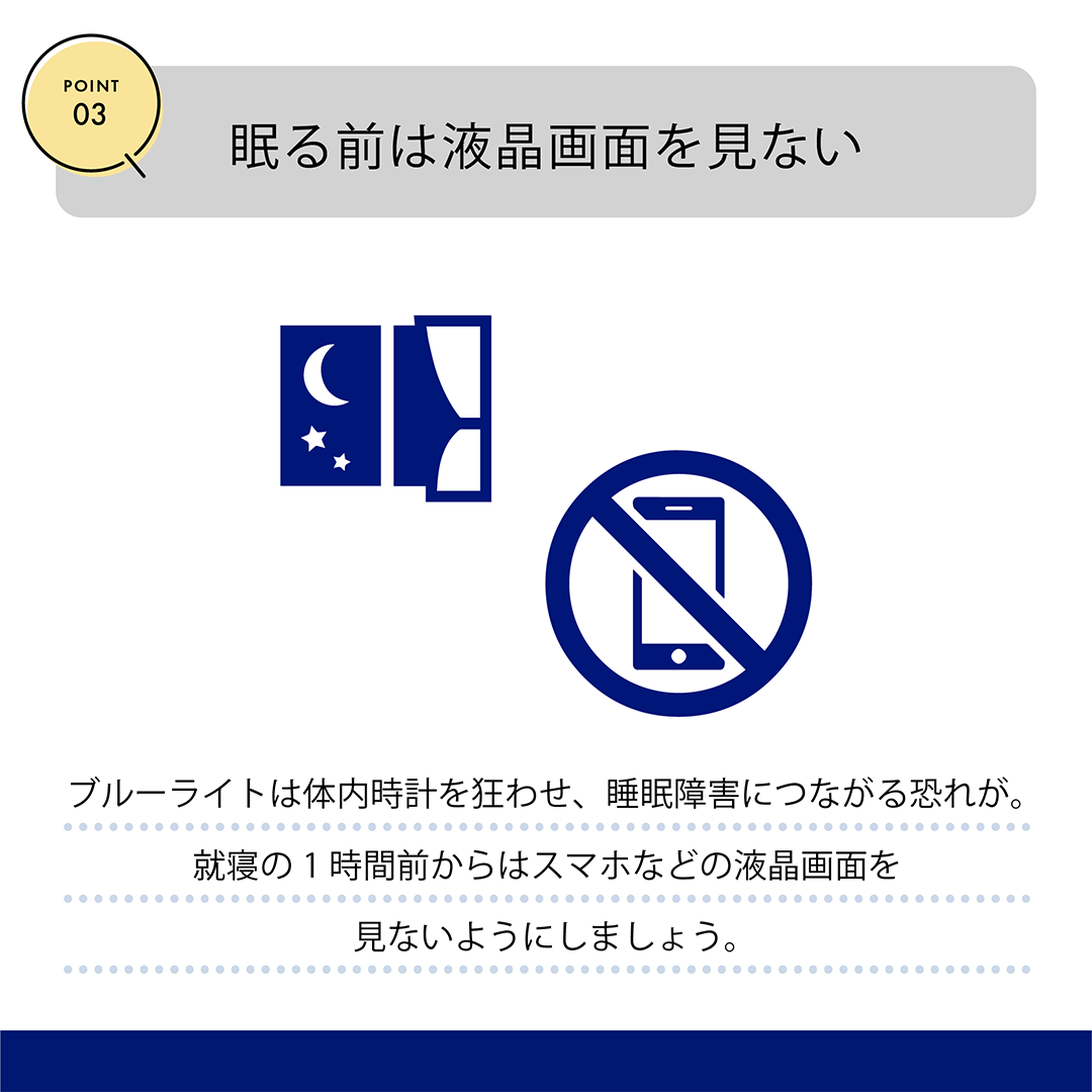 POINT03　眠る前は液晶画面を見ない　ブルーライトは体内時計を狂わせ、睡眠障害につながる恐れが。就寝の1時間前からはスマホなどの液晶画面を見ないようにしましょう。