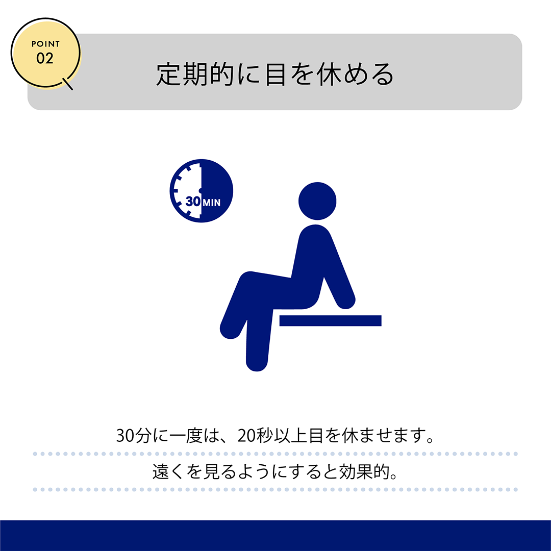 POINT02　定期的に目を休める　30分に一度は、20秒以上目を休めます。遠くを見るようにすると効果的。