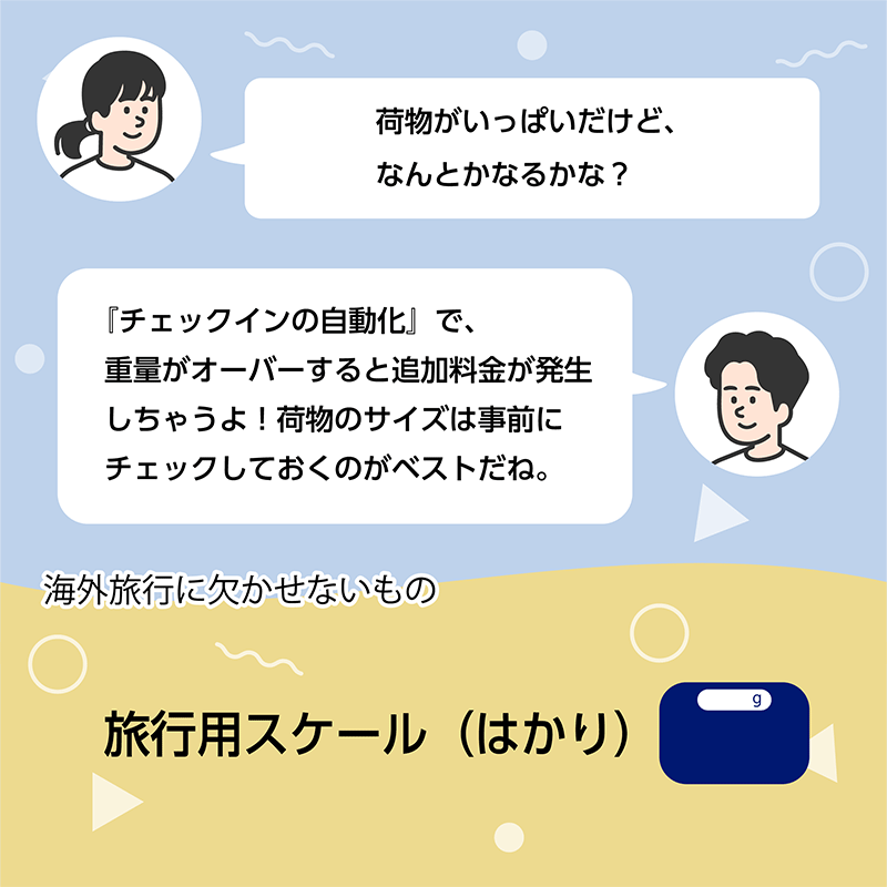 「荷物がいっぱいだけど、なんとかなるかな？」「『チェックインの自動化』で、重量がオーバーすると追加料金が発生しちゃうよ！荷物のサイズは事前にチェックしておくのがベストだね。」　海外旅行に欠かせないもの　旅行用スケール（はかり）