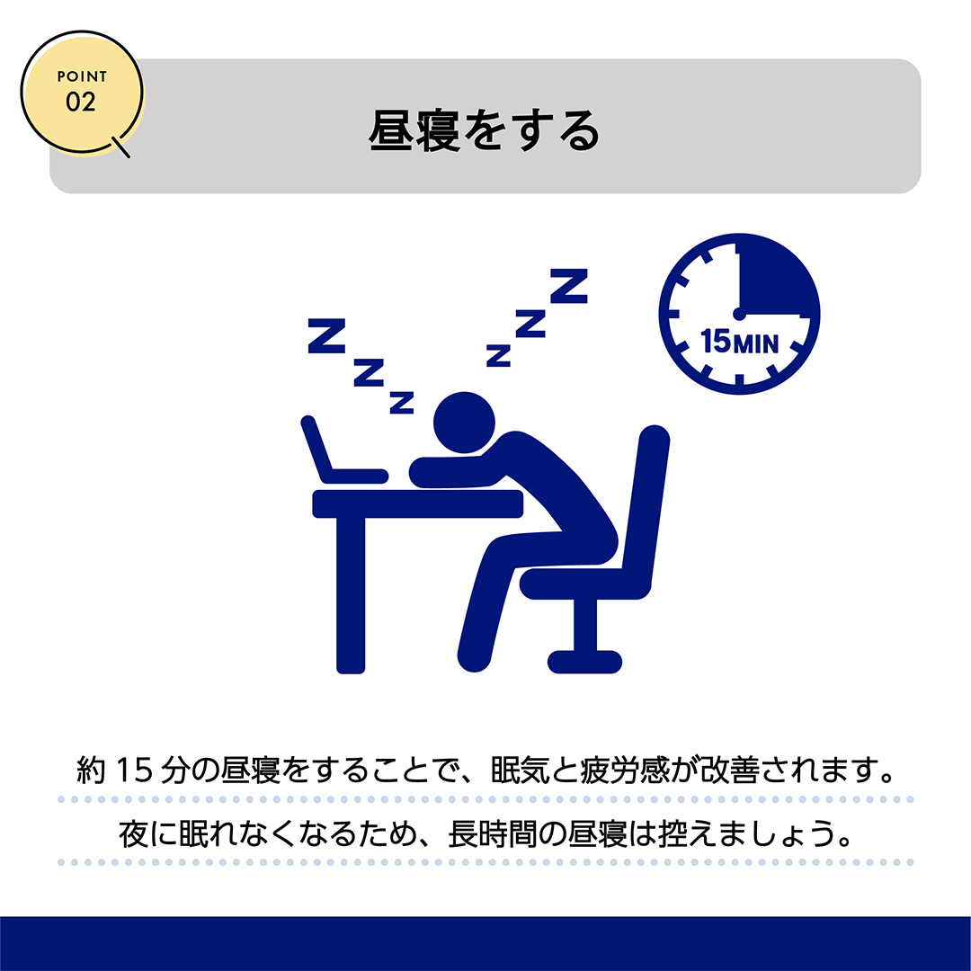 POINT02　昼寝をする　約15分の昼寝をすることで、眠気と疲労感が改善されます。夜に眠れなくなるため、長時間の昼寝は控えましょう。