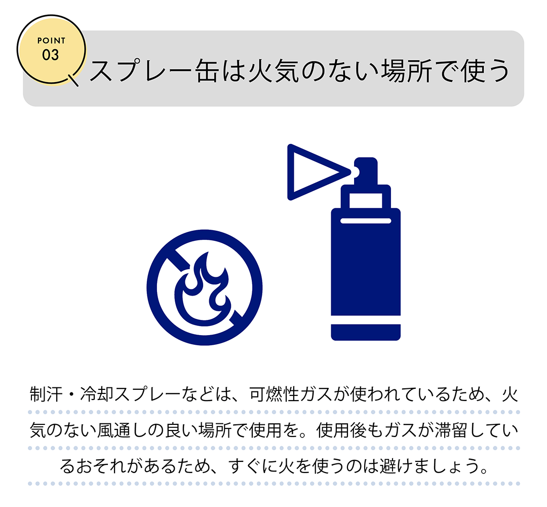 POINT03　スプレー缶は火気のない場所で使う　制汗・冷却スプレーなどは、可燃性ガスが使われているため、火気のない風通しの良い場所で使用を。使用後もガスが滞留しているおそれがあるため、すぐに火を使うのを避けましょう。