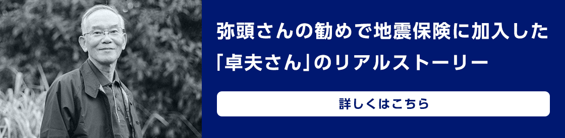 弥頭さんの勧めで地震保険に加入した「卓夫さん」のリアルストーリー　詳しくはこちら