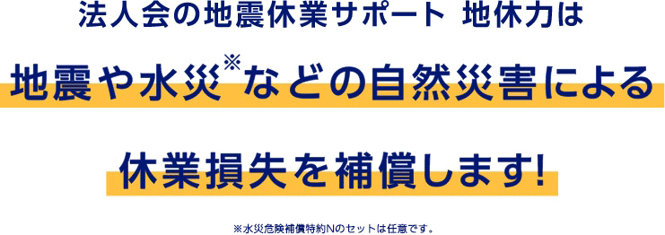 法人会の地震休業サポート 地休力は地震や水災※などの自然災害による休業損失を補償します！　※水災危険補償特約Nのセットは任意です。