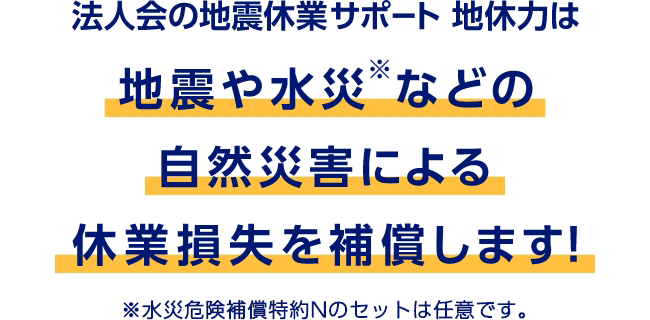 法人会の地震休業サポート 地休力は地震や水災※などの自然災害による休業損失を補償します！　※水災危険補償特約Nのセットは任意です。