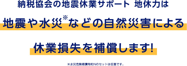 納税協会の地震休業サポート 地休力は地震や水災※などの自然災害による休業損失を補償します！　※水災危険補償特約Nのセットは任意です。