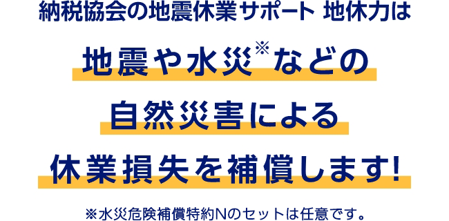 納税協会の地震休業サポート 地休力は地震や水災※などの自然災害による休業損失を補償します！　※水災危険補償特約Nのセットは任意です。