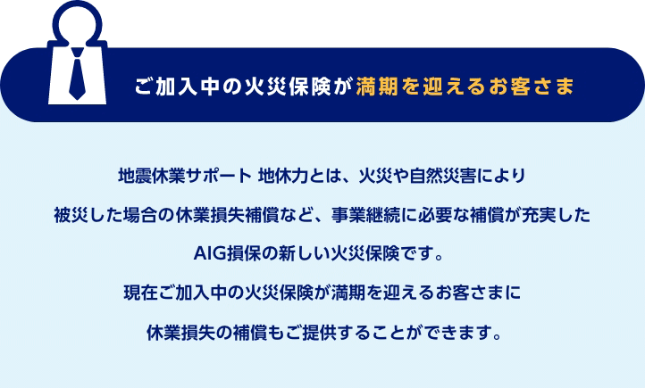 ご加入中の火災保険が満期を迎えるお客さま　地震休業サポート 地休力とは、火災や自然災害により被災した場合の休業損失補償など、事業継続に必要な補償が充実したAIG損保の新しい火災保険です。現在ご加入中の火災保険が満期を迎えるお客さまに休業損失の補償もご提供することができます。