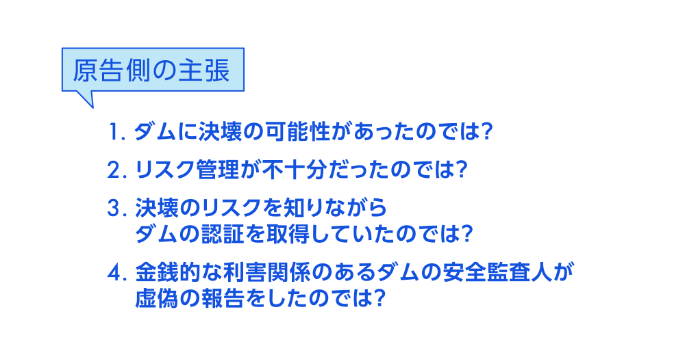 原告側の主張　1．ダムに決壊の可能性があったのでは？　2．リスク管理が不十分だったのでは？　3．決壊のリスクを知りながらダムの認証を取得していたのでは？　4．金銭的な利害関係のあるダムの安定監査人が虚偽の報告をしたのでは？