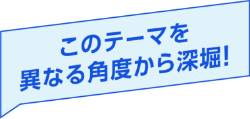 このテーマを異なる角度から深堀！