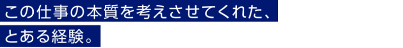 この仕事の本質を考えさせてくれた、とある経験。