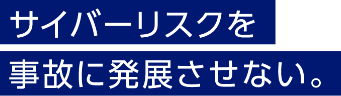 サイバーリスクを事故に発展させない。