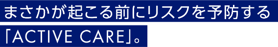 まさかが起こる前にリスクを予防する「ACTIVE CARE」。