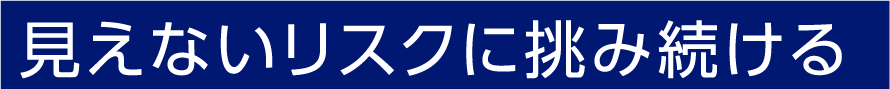 見えないリスクに挑み続ける