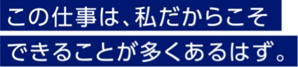 この仕事は、私だからこそできることが多くあるはず。