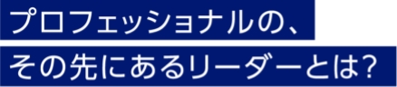 プロフェッショナルの、その先にあるリーダーとは？