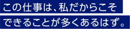 この仕事は、私だからこそできることが多くあるはず。