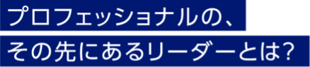 プロフェッショナルの、その先にあるリーダーとは？