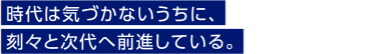 時代は気づかないうちに、刻々と次代へ前進している。