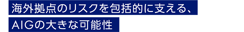 海外拠点のリスクを包括的に支える、AIGの大きな可能性