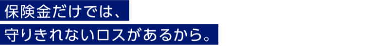 保険金だけでは、守りきれないロスがあるから。