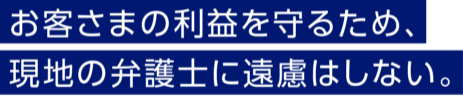 お客さまの利益を守るため、現地の弁護士に遠慮はしない。