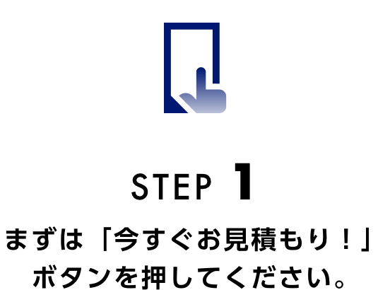STEP1 まずは「今すぐお見積り！」ボタンを押してください。