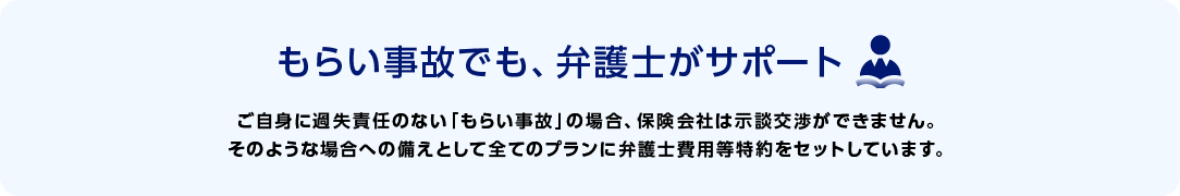 もらい事故でも、弁護士がサポート　ご自身に過失責任のない「もらい事故」の場合、保険会社は示談交渉ができません。そのような場合への備えとして全てのプランに弁護士費用等特約をセットしています。