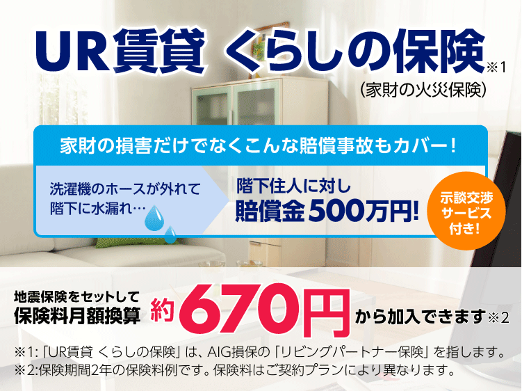 UR賃貸 くらしの保険※1（家財の火災保険）　家財の損害だけでなくこんな損害事故もカバー！ 洗濯機のホースが外れて階下に水漏れ… 階下住人に対し賠償金500万円！示談交渉サービス付き！　地震保険をセットして保険料月額換算約670円から加入できます※2　※1：「UR賃貸 くらしの保険」は、AIG損保の「リビングパートナー保険」を指します。　※2：保険期間2年の保険料例です。保険料はご契約プランにより異なります。