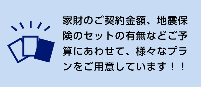 家財のご契約金額、地震保険のセットの有無などご予算にあわせて、様々なプランをご用意しています！！