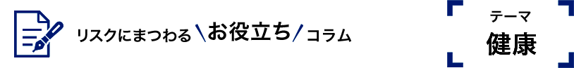 リスクにまつわるお役立ちコラム　テーマ健康