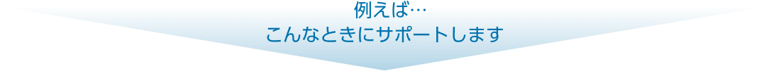 例えば…こんなときにサポートします