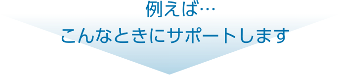 例えば…こんなときにサポートします