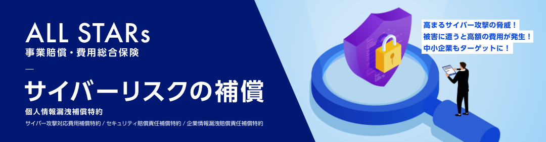 ALL STARs 事業賠償・費用総合保険　サイバーリスクの補償 個人情報漏洩補償特約　サイバー攻撃対応費用補償特約/セキュリティ賠償責任補償特約/企業情報漏洩賠償責任補償特約　高まるサイバー攻撃の脅威！被害に遭うと高額の費用が発生！中小企業もターゲットに！