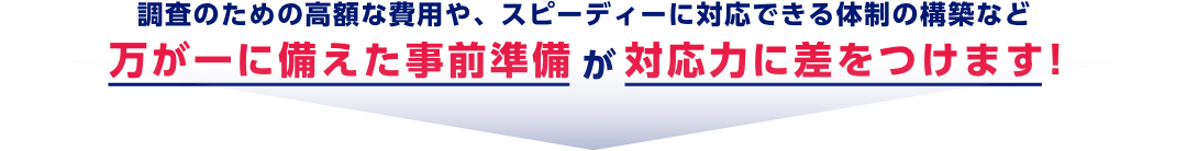 調査のための高額な費用や、スピーディーに対応できる体制の構築など万が一に備えた事前準備が対応力に差をつけます！