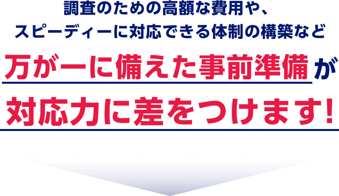 調査のための高額な費用や、スピーディーに対応できる体制の構築など万が一に備えた事前準備が対応力に差をつけます！
