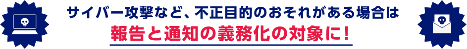 サイバー攻撃など、不正目的のおそれがある場合は報告と通知の義務化の対象に！