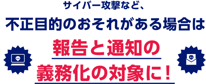 サイバー攻撃など、不正目的のおそれがある場合は報告と通知の義務化の対象に！
