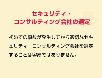セキュリティ・コンサルティング会社の選定　初めての事故が発生してから適切なセキュリティ・コンサルティング会社を選定することは容易ではありません。